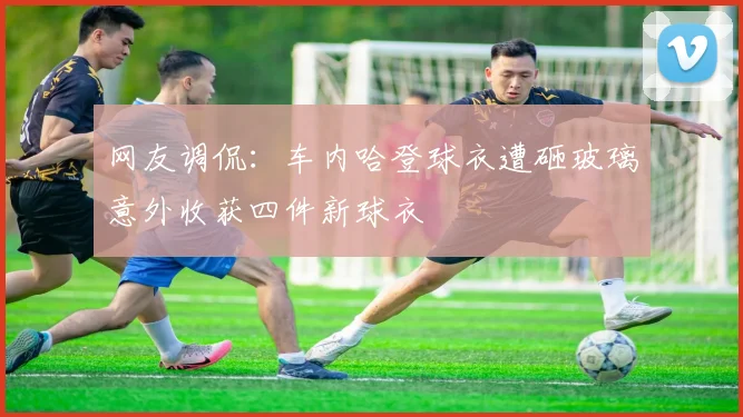 网友调侃：车内哈登球衣遭砸玻璃意外收获四件新球衣