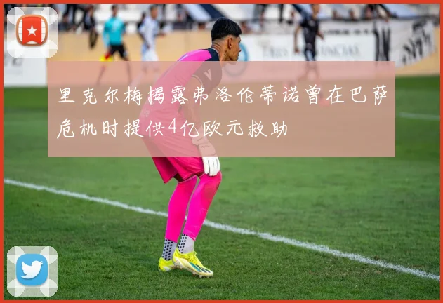 里克尔梅揭露弗洛伦蒂诺曾在巴萨危机时提供4亿欧元救助