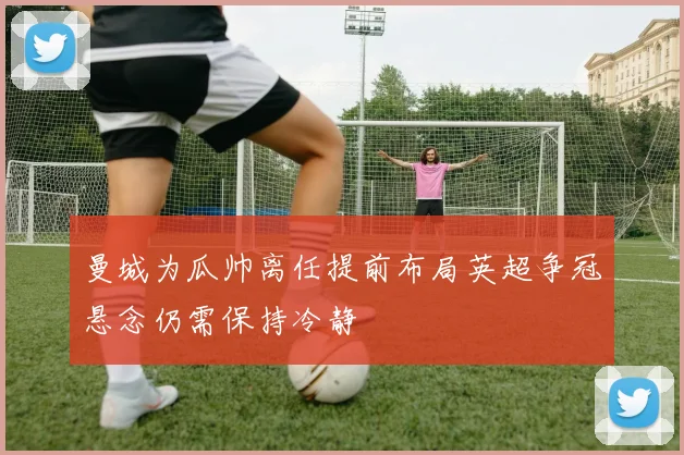 曼城为瓜帅离任提前布局英超争冠悬念仍需保持冷静