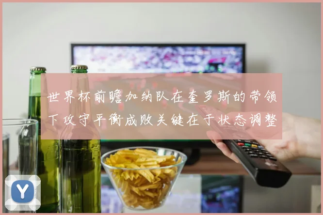 世界杯前瞻加纳队在奎罗斯的带领下攻守平衡成败关键在于状态调整
