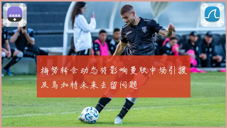 梅努转会动态将影响曼联中场引援及乌加特未来去留问题