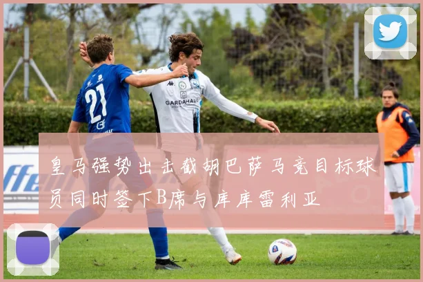 皇马强势出击截胡巴萨马竞目标球员同时签下B席与库库雷利亚