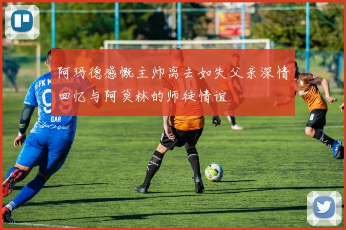 阿玛德感慨主帅离去如失父亲深情回忆与阿莫林的师徒情谊