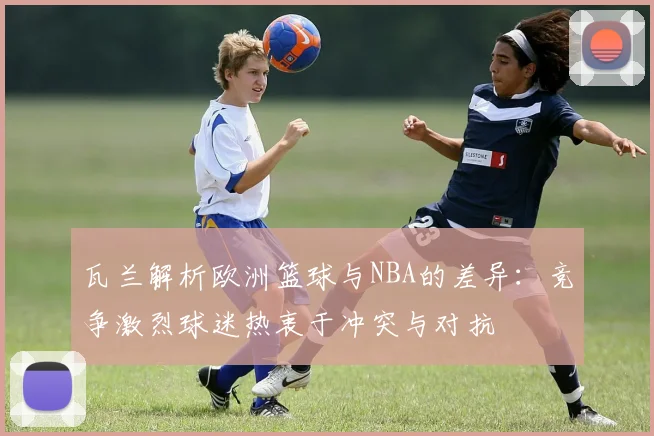 瓦兰解析欧洲篮球与NBA的差异：竞争激烈球迷热衷于冲突与对抗