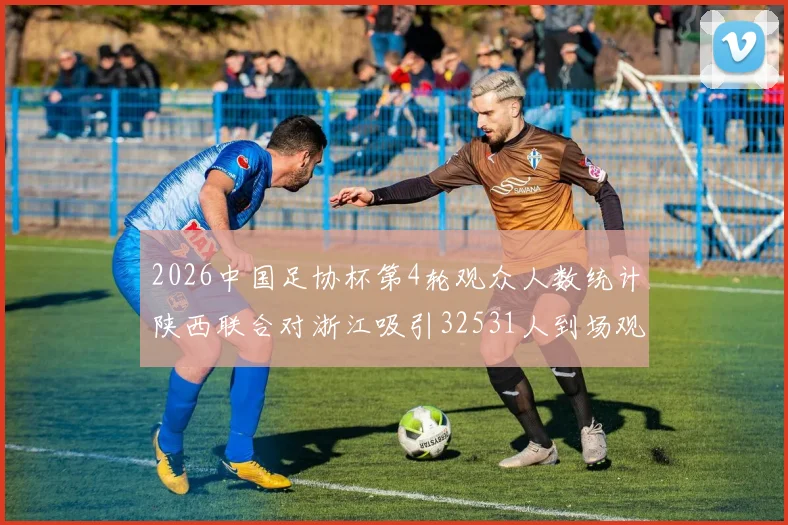 2026中国足协杯第4轮观众人数统计陕西联合对浙江吸引32531人到场观看