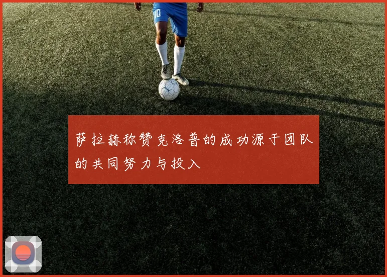 萨拉赫称赞克洛普的成功源于团队的共同努力与投入