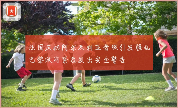 法国庆祝阿尔及利亚晋级引发骚乱巴黎政府紧急发出安全警告